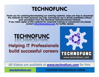 TECHNOFUNC
©Chartered Technofunctional Institutewww.technofunc.com
Thank you for watching/downloading our training material. Users are free to download
the material for their personal use only. Commercial use is strictly prohibited without
prior permission from the Chartered Technofunctional Institute.
If you need copies of this material for corporate training or commercial use please
contact info@technofunc.com for further details
All Videos are available at www.technofunc.com for free
Helping IT Professionals
build successful careers
TECHNOFUNC
 