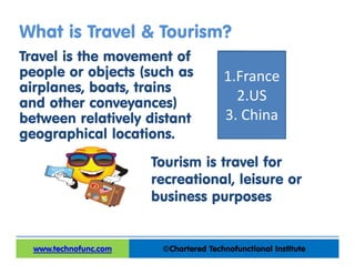 What is Travel & Tourism?
Travel is the movement of
people or objects (such as
airplanes, boats, trains
and other conveyances)
between relatively distant
geographical locations.
©Chartered Technofunctional Institutewww.technofunc.com
Tourism is travel for
recreational, leisure or
business purposes
1.France
2.US
3. China
 