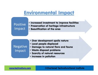 Environmental Impact
• Increased investment to improve facilities
• Preservation of heritage infrastructure
• Beautification of the area
Positive 
Impact
• Over development spoils nature
• Local people displaced
• Damage to natural flora and fauna
• Waste disposal problems
• Scarcity of natural resources
• Increase in pollution
Negative 
Impact
©Chartered Technofunctional Institutewww.technofunc.com
 