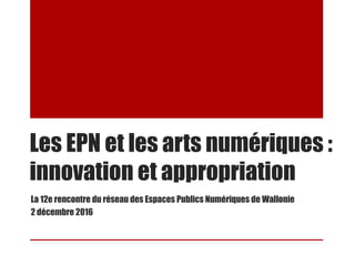 Les EPN et les arts numériques :
innovation et appropriation
La 12e rencontre du réseau des Espaces Publics Numériques de Wallonie
2 décembre 2016
 