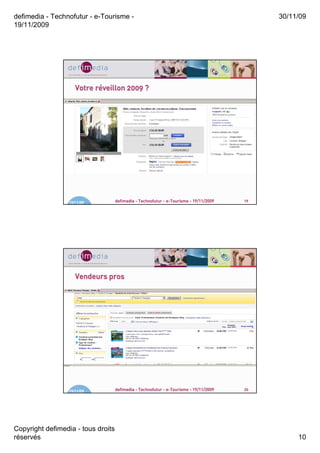 defimedia - Technofutur - e-Tourisme -                                                       30/11/09
19/11/2009




                     Votre réveillon 2009 ?
                           ré




                  19/11/09          defimedia - Technofutur - e-Tourisme - 19/11/2009   19




                     Vendeurs pros




                  19/11/09          defimedia - Technofutur - e-Tourisme - 19/11/2009   20




Copyright defimedia - tous droits
réservés                                                                                          10
 