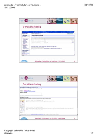 defimedia - Technofutur - e-Tourisme -                                                       30/11/09
19/11/2009




                     E-mail marketing




                  19/11/09          defimedia - Technofutur - e-Tourisme - 19/11/2009   23




                     E-mail marketing




                  19/11/09          defimedia - Technofutur - e-Tourisme - 19/11/2009   24




Copyright defimedia - tous droits
réservés                                                                                          12
 