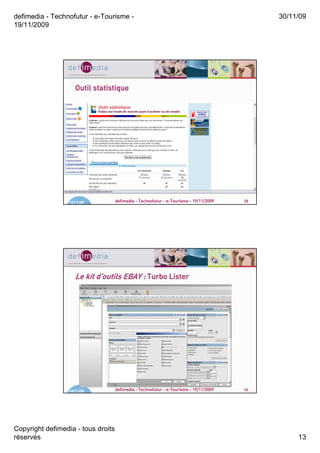defimedia - Technofutur - e-Tourisme -                                                       30/11/09
19/11/2009




                     Outil statistique




                  19/11/09          defimedia - Technofutur - e-Tourisme - 19/11/2009   25




                     Le kit d’outils EBAY : Turbo Lister
                            d’




                  19/11/09          defimedia - Technofutur - e-Tourisme - 19/11/2009   26




Copyright defimedia - tous droits
réservés                                                                                          13
 