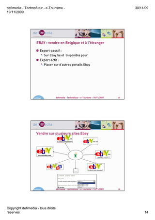 defimedia - Technofutur - e-Tourisme -                                                        30/11/09
19/11/2009




                     EBAY : vendre en Belgique et à l’étranger
                                                     ’étranger

                        Export passif :
                             Sur Ebay.be et ‘disponible pour’
                        Export actif :
                             Placer sur d’autres portails Ebay




                  19/11/09           defimedia - Technofutur - e-Tourisme - 19/11/2009   27




                     Vendre sur plusieurs sites Ebay




                                                        …




                  19/11/09           defimedia - Technofutur - e-Tourisme - 19/11/2009   28




Copyright defimedia - tous droits
réservés                                                                                           14
 