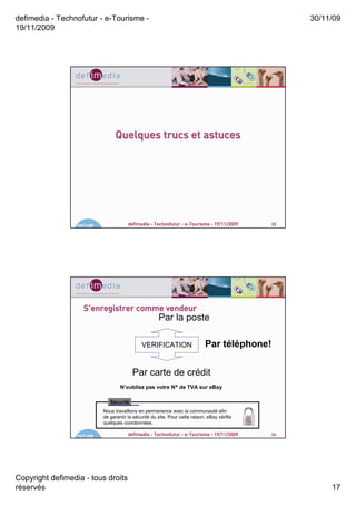 defimedia - Technofutur - e-Tourisme -                                                               30/11/09
19/11/2009




                                  Quelques trucs et astuces




                  19/11/09               defimedia - Technofutur - e-Tourisme - 19/11/2009      33




                     S’enregistrer comme vendeur
                                                        Par la poste

                                                VERIFICATION                   Par téléphone!

                                           Par carte de crédit
                                     N’oubliez pas votre N° de TVA sur eBay

                                Sécurité
                             Nous travaillons en permanence avec la communauté afin
                             de garantir la sécurité du site. Pour cette raison, eBay vérifie
                             quelques coordonnées.

                  19/11/09               defimedia - Technofutur - e-Tourisme - 19/11/2009      34




Copyright defimedia - tous droits
réservés                                                                                                  17
 