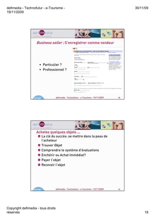 defimedia - Technofutur - e-Tourisme -                                                         30/11/09
19/11/2009




                     Business seller : S’enregistrer comme vendeur




                        • Particulier ?
                        • Professionnel ?




                  19/11/09            defimedia - Technofutur - e-Tourisme - 19/11/2009   35




                     Achetez quelques objets …
                             La clé du succès: se mettre dans la peau de
                             l’acheteur
                             Trouver Objet
                             Comprendre le système d’évaluations
                             Enchérir ou Achat Immédiat?
                             Payer l’objet
                             Recevoir l’objet




                  19/11/09            defimedia - Technofutur - e-Tourisme - 19/11/2009   36




Copyright defimedia - tous droits
réservés                                                                                            18
 