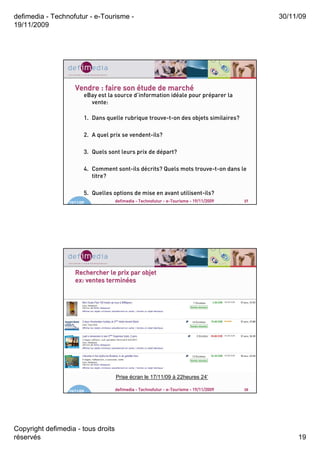 defimedia - Technofutur - e-Tourisme -                                                       30/11/09
19/11/2009




                     Vendre : faire son étude de marché
                                                 marché
                         eBay est la source d’information idéale pour préparer la
                           vente:

                         1. Dans quelle rubrique trouve-t-on des objets similaires?

                         2. A quel prix se vendent-ils?

                         3. Quels sont leurs prix de départ?

                         4. Comment sont-ils décrits? Quels mots trouve-t-on dans le
                            titre?

                         5. Quelles options de mise en avant utilisent-ils?
                  19/11/09          defimedia - Technofutur - e-Tourisme - 19/11/2009   37




                     Rechercher le prix par objet
                                terminé
                     ex: ventes terminées




                                     Prise écran le 17/11/09 à 22heures 24’

                  19/11/09          defimedia - Technofutur - e-Tourisme - 19/11/2009   38




Copyright defimedia - tous droits
réservés                                                                                          19
 