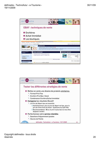 defimedia - Technofutur - e-Tourisme -                                                             30/11/09
19/11/2009




                     EBAY : techniques de vente

                        Enchères
                        Achat Immédiat
                        Les boutiques




                  19/11/09              defimedia - Technofutur - e-Tourisme - 19/11/2009     39




                                diffé       straté
                     Tester les différentes stratégies de vente
                             Mettez en vente une dizaine de produits similaires;
                                Format Prix Fixe
                                Enchère Prix Bas / élevé
                                Combinaison Enchère/Achat Immédiat
                             Comparez les résultats (Excel)!
                                Un Prix de Départ bas est essentiel:
                                   Statistiquement, plus le prix de départ est bas, plus le
                                   prix de vente final est élevé - Syndrome du Café Vide
                                   Recommandation: 1€ ou le prix le plus bas où vous êtes
                                   disposé à vendre
                             Perfectionnez votre service clientèle
                                                         clientèle:
                                Questions fréquemment posées
                                Heures de Pointe

                  19/11/09              defimedia - Technofutur - e-Tourisme - 19/11/2009     40




Copyright defimedia - tous droits
réservés                                                                                                20
 