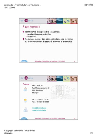 defimedia - Technofutur - e-Tourisme -                                                          30/11/09
19/11/2009




                     À quel moment ?

                        Terminer le plus possible les ventes:
                             • pendant le week-end et/ou
                                          week-
                             • en soirée
                        Ne jamais laisser des objets similaires se terminer
                        au même moment. Lister à 5 minutes d’intervalle
                                                              d’




                  19/11/09             defimedia - Technofutur - e-Tourisme - 19/11/2009   41




                     Contact
                                   Parc CREALYS
                                   Rue Phocas Lejeune, 32
                                   5032 Gembloux
                                   Belgique



                                   Tél : +32 (0)81 81 03 81
                                   Fax : +32 (0)81 81 03 88


                                    info@defimedia.be
                                    www.defimedia.be




                  19/11/09             defimedia - Technofutur - e-Tourisme - 19/11/2009   42




Copyright defimedia - tous droits
réservés                                                                                             21
 