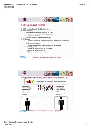 defimedia - Technofutur - e-Tourisme -                                                                                   30/11/09
19/11/2009




                     EBAY : quelques chiffres
                         EBAY (et filiale Paypal) : 12.500 collaborateurs
                         Dans le monde :
                              150.000 personnes vivent du commerce sur Ebay
                              Montant des ventes : plus de 1.500 $ à la seconde
                              2,3 millions d’évaluations
                              Plus de 16 millions d’objets présents sur Ebay
                         En Belgique :
                              2,2 millions d’utilisateurs ; 500.000 visites par jour et 1,2 millions visiteurs par
                              semaine !
                              Volume de vente : 350 M €
                              4 x plus de visiteurs par jour que de passants dans la rue Neuve !
                              Sur eBay.be, on vend :
                                  Toutes les minutes : un CD / DVD/ livre
                                  Toutes les 3’ : un vêtement
                                  Toutes les ½ heure : une voiture



                  19/11/09                  defimedia - Technofutur - e-Tourisme - 19/11/2009                        5




                     eBay: Mettre en Rapport acheteurs et vendeurs
                                                 = plateforme ou les acheteurs et vendeurs se retrouvent


                      Web marketing                                         v            Web marketing
                      Search marketing                                                   Search marketing
                                                          A
                      Direct Marketing                                                   Direct Marketing
                      Print                                                              Print
                      Relations Publiques                                                Relations Publiques
                      Education                                                          Education




                               A                                                                 V


                  19/11/09                  defimedia - Technofutur - e-Tourisme - 19/11/2009                        6




Copyright defimedia - tous droits
réservés                                                                                                                       3
 