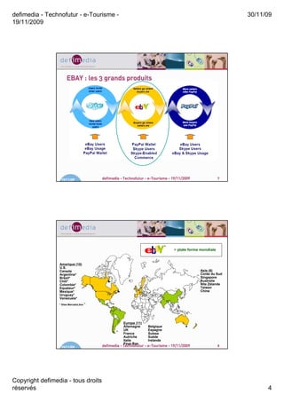 defimedia - Technofutur - e-Tourisme -                                                                       30/11/09
19/11/2009




                      EBAY : les 3 grands produits




                  19/11/09              defimedia - Technofutur - e-Tourisme - 19/11/2009                7




                                                                                = plate forme mondiale


                 Amerique (10)
                 U.S.
                 Canada                                                                      Asie (6)
                 Argentine*                                                                  Corée du Sud
                 Brésil*                                                                     Singapore
                 Chili*                                                                      Australie
                 Colombie*                                                                   Nlle Zélande
                 Equateur*                                                                   Taiwan
                 Mexique*                                                                    Chine
                 Uruguay*
                 Venezuela*
                 * Sites MercadoLibre




                                                   Europe (11)
                                                   Allemagne     Belgique
                                                   UK            Espagne
                                                   France        Suisse
                                                   Autriche      Suède
                                                   Italie        Irelande
                                                   Pays-Bas
                  19/11/09              defimedia - Technofutur - e-Tourisme - 19/11/2009                8




Copyright defimedia - tous droits
réservés                                                                                                           4
 
