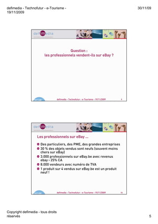 defimedia - Technofutur - e-Tourisme -                                                       30/11/09
19/11/2009




                                            Question :
                                                vendent-
                             les professionnels vendent-ils sur eBay ?




                  19/11/09          defimedia - Technofutur - e-Tourisme - 19/11/2009   9




                     Les professionnels sur eBay …
                        Des particuliers, des PME, des grandes entreprises
                        30 % des objets vendus sont neufs (souvent moins
                        chers sur eBay)
                        3.000 professionnels sur eBay.be avec revenus
                        ebay > 25% CA
                        8.000 vendeurs avec numéro de TVA
                        1 produit sur 4 vendus sur eBay.be est un produit
                        neuf !




                  19/11/09          defimedia - Technofutur - e-Tourisme - 19/11/2009   10




Copyright defimedia - tous droits
réservés                                                                                           5
 