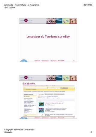defimedia - Technofutur - e-Tourisme -                                                       30/11/09
19/11/2009




                             Le secteur du Tourisme sur eBay




                  19/11/09          defimedia - Technofutur - e-Tourisme - 19/11/2009   15




                     Sur eBay.be




                  19/11/09          defimedia - Technofutur - e-Tourisme - 19/11/2009   16




Copyright defimedia - tous droits
réservés                                                                                           8
 