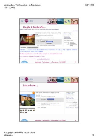 defimedia - Technofutur - e-Tourisme -                                                       30/11/09
19/11/2009




                     Un gîte à Sombreffe …
                        gî




                  19/11/09          defimedia - Technofutur - e-Tourisme - 19/11/2009   17




                     Last minute …




                  19/11/09          defimedia - Technofutur - e-Tourisme - 19/11/2009   18




Copyright defimedia - tous droits
réservés                                                                                           9
 