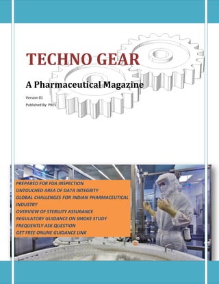 TECHNO GEAR
A Pharmaceutical Magazine
Version 01
Published By: PRES
PREPARED FOR FDA INSPECTION
UNTOUCHED AREA OF DATA INTEGRITY
GLOBAL CHALLENGES FOR INDIAN PHARMACEUTICAL
INDUSTRY
OVERVIEW OF STERILITY ASSURANCE
REGULATORY GUIDANCE ON SMOKE STUDY
FREQUENTLY ASK QUESTION
GET FREE ONLINE GUIDANCE LINK
 