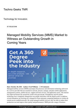 Techno Geeks TMR
Technology for Innovators
IT TELECOM
Managed Mobility Services (MMS) Market to
Witness an Outstanding Growth in
Coming Years
Date: October 28, 2021 Author: Fred Williams 0 Comments
Managed mobility services (MMS) encompass the processes and information technology delivered
by a service provider that are essential to activate, procure, manage, and plan mobile applications,
management systems, mobile devices, support network services, and application stores. The internet
has improved human life around the world in the past decade. Smartphones and 4G mobile
technology have completely changed the way people interrelate with the digital world. In addition,
several enterprises are focusing on a changeover from stationary computing platforms to wireless &
remote-access enabled networks. By using managed mobility services, they are able to reduce their
production cost and improve their quality and performances. MMS provide a range of business
−− First page preview − created with pdfcrowd.com −−
 