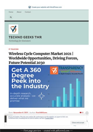 Home About Contact

TECHNO GEEKS TMR
TECHNO GEEKS TMR
Technology for Innovators
0
IT TELECOM
Wireless Cycle Computer Market 2021 |
Worldwide Opportunities, Driving Forces,
Future Potential 2030
Date: November 8, 2021 Author: Fred Williams 
Wireless Cycle Computer Market:
Introduction REPORT THIS
Advertisement
Follow
Privacy & Cookies: This site uses cookies. By continuing to use this website, you agree to their use.
To nd out more, including how to control cookies, see here: Cookie Policy
Close and accept
Create your website with WordPress.com
−− First page preview − created with pdfcrowd.com −−
 