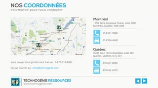 Québec
8500, boul. Henri-Bourassa, suite 285
Québec, Québec, G1G 5X1
418 627-8080
418 622-6233
NOS COORDONNÉES
Information pour nous contacter
Vous pouvez nous joindre sans frais au : 1-877-919-8080
Ou par courriel au : infos@technogenie.com
TECHNOGÉNIE RESSOURCES
www.technogenie.com
Montréal
1250, René-Lévesque Ouest, suite 2200
Montréal, Québec, H3B 4W8
514 931-9880
514 934-4640
 