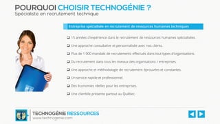 POURQUOI CHOISIR TECHNOGÉNIE ?
Spécialiste en recrutement technique
 15 années d'expérience dans le recrutement de ressources humaines spécialisées.
 Une approche consultative et personnalisée avec nos clients.
 Plus de 1 000 mandats de recrutements effectués dans tout types d'organisations.
 Du recrutement dans tous les niveaux des organisations / entreprises.
 Une approche et méthodologie de recrutement éprouvées et constantes.
 Un service rapide et professionnel.
 Des économies réelles pour les entreprises.
 Une clientèle présente partout au Québec.
Entreprise spécialisée en recrutement de ressources humaines techniques
TECHNOGÉNIE RESSOURCES
www.technogenie.com
 