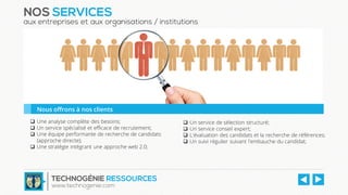  Une analyse complète des besoins;
 Un service spécialisé et efficace de recrutement;
 Une équipe performante de recherche de candidats
(approche directe);
 Une stratégie intégrant une approche web 2.0;
 Un service de sélection structuré;
 Un service conseil expert;
 L'évaluation des candidats et la recherche de références;
 Un suivi régulier suivant l'embauche du candidat;
NOS SERVICES
aux entreprises et aux organisations / institutions
Nous offrons à nos clients
TECHNOGÉNIE RESSOURCES
www.technogenie.com
 
