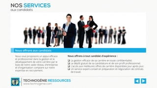 Nous vous proposons un appui efficace
et professionnel dans la gestion et le
développement de votre carrière par le
biais de notre vaste réseau d'entreprise
et d'organisation comptant sur notre
expertise en recrutement.
Nous offrons à tout candidat d'expérience :
 La gestion efficace de sa carrière en toute confidentialité;
 Le dépôt gratuit de sa candidature et de son profil professionnel;
 L'accès aux meilleures offres de carrière disponibles jour après jour;
 Un service expert-conseil en préparation et négociation de contrats
de travail.
NOS SERVICES
aux candidats
Nous offrons aux candidats
TECHNOGÉNIE RESSOURCES
www.technogenie.com
 