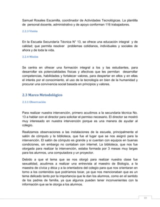Samuel Rosales Escamilla, coordinador de Actividades Tecnológicas. La plantilla
de personal docente, administrativo y de apoyo conforman 116 trabajadores.
2.2.3 Visión

En la Escuela Secundaría Técnica N° 13, se ofrece una educación integral y de
calidad; que permita resolver problemas cotidianos, individuales y sociales de
ahora y de toda la vida.
2.2.4 Misión

Se centra en ofrecer una formación integral a los y las estudiantes, para
desarrollar sis potencialidades físicas y afectivas que les permitan desarrollar
competencias, habilidades y fortalecer valores, para despertar en ellos y en ellas
el interés por el conocimiento, el uso de la tecnología en bien de la humanidad y
procurar una convivencia social basada en principios y valores.

2.3 Marco Metodológico
2.3.1 Observación

Para realizar nuestra intervención, primero acudimos a la secundaria técnica No.
13 a hablar con el director para solicitar el permiso necesario. El director se mostró
muy interesado en nuestra intervención porque es una manera de ayudar al
colegio.
Realizamos observaciones a las instalaciones de la escuela, principalmente el
salón de cómputo y la biblioteca, que fue el lugar que se nos asignó para la
intervención. El salón de cómputo es grande y si cuentan con equipos en buenas
condiciones, sin embargo no contaban con internet. La biblioteca, que nos fue
otorgada para realizar la intervención, estaba formada por 3 mesas muy largas
para los alumnos, una computadora y un proyector.
Debido a que el tema que se nos otorgó para realizar nuestra clase fue
sexualidad, acudimos a realizar una entrevista al maestro de Biología, a la
maestra de cívica y ética y a la orientadora del colegio para que nos orientaran en
torno a los contenidos que podríamos tocar, ya que nos mencionaban que es un
tema delicado tanto por la importancia que le dan los alumnos, como en el sentido
de los padres de familia, ya que algunos pueden tener inconvenientes con la
información que se le otorga a los alumnos.

10

 