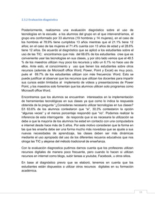 2.3.2 Evaluación diagnóstica

Posteriormente, realizamos una evaluación diagnóstico sobre el uso de
tecnologías en la escuela a los alumnos del grupo en el que intervendríamos, el
grupo era conformado por 33 alumnos (19 hombres y 14 mujeres), en el caso de
los hombres el 78.9% tiene cumplidos 13 años mientras que el 21.1% tiene 12
años; en el caso de las mujeres el 71.4% cuenta con 13 años de edad y el 28.6%
tiene 12 años. De acuerdo al diagnóstico que se aplicó a los estudiantes sobre el
uso de las TIC; encontramos que más del 66.6% de los estudiantes cree que es
conveniente usar las tecnologías en sus clases, y por otro lado vemos que el 48.5
% de los maestros utilizan muy poco los recursos y sólo un 6.1% no hace uso de
ellos. Ante esto, el conocimiento y uso que tienen los estudiantes sobre otros
recursos (además de Microsoft office Word, Power, Point y Excel) es muy poco,
pués el 69.7% de los estudiantes utilizan con más frecuencia: Word. Esto se
puede justificar al observar que los recursos que utilizan los docentes para impartir
sus cursos están limitados al implemento de videos y presentaciones de Power
Point, y los maestros solo fomentan que los alumnos utilicen solo programas como
Microsoft office Word.
Encontramos que los alumnos se encuentran interesados en la implementación
de herramientas tecnológicas en sus clases ya que como lo indica la respuesta
obtenida de la pregunta “¿Consideras necesario utilizar tecnologías en tus clases?
Eñ 63.6% de los alumnos contestaron que “si”, 30.3% contestaron la opción
“algunas veces” y el menos porcentaje respondió que “no”. Podemos realizar la
inferencia de esta interrogante de responda que si es necesaria la utilización se
debe a que la mayoría de los alumnos ha estad en contacto con una computadora
e internet desde hace más de 5 años. Por este motivo consideran que la forma en
las que les enseña debe ser una forma mucho más novedosa que se ajuste a sus
nuevas necesidades de aprendizaje, las clases deben ser más dinámicas
mediante el uso apropiado del uso de los diferentes recusros educativos que nos
otroga las TIC y alejarse del método tradicional de enseñanza.
Con la evaluación diagnostica pudimos darnos cuenta que los profesores utilizan
recursos digitales de manera poco frecuente, pero cuando lo hacen si utilizan
recursos en internet como blogs, subir tareas a youtube, Facebook, u otros sitios.
En base al diagnóstico previo que se elaboró, tenemos en cuenta que los
estudiantes están dispuestos a utilizar otros recursos digitales en su formación
académica.

11

 