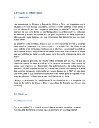 3. Proyecto de Intervención
3.1 Descripción
Las asignaturas de Biología y Formación Cívica y Ética es importante en la
educación de nivel básico secundaria, porque se están tratando temas como el
que se desarrollo en esta propuesta educativa, la educación sexual, es un
apartado de este tema donde se aborda la parte de los anticonceptivos, embarazo
adolescente y aborto, los cuales son de gran importancia en esta etapa de la
adolescencia, pues depende de esta información las decisiones que un joven
pueda tomar.
Se desarrollo esta temática, debido a que en observaciones previas y teniendo
datos que los profesores nos proporcionaron con anterioridad, decidimos tomar
estos debido a las conductas mostradas en o alumnos. su principal finalidad fue
hacer que el alumno tenga información veraz y confiable acerca de estos temas
que son “difíciles” de tratar en esta etapa, pero de mucha importancia para esta
etapa.
Nuestro propósito principal, es vincular estas temáticas con las TIC, ya que los
maestros a pesar de tener a su alcance los recursos necesarios para innovar las
clases que imparten, se desconocen las potencialidades de estos recursos.
Asimismo debido a que la escuela no cuenta con interntet una ventaja fue tener
dos sesiones para poder implementar un recurso basado en el ABP, en este caso
una WebQuest, la cuál tuvieron que consultar como “tarea” para la segunda sesión
y que los alumnos pudieran interactuar con información en línea.
La carga horaria consta de 2 sesiones de 50 minutos (abarcando el tiempo de una
clase de la materia de Cívica y Ética y una clase de Biología, que tienen ésta
duración)

3.2 Objetivos
3.2.1 Objetivo General

Con el uso de las TIC brindar al alumno información seria y concisa, para que
recurra a ella de manera confiable y pueda asimilarla en su vida personal.

12

 