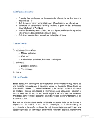 3.2.2 Objetivos Específicos

 Potenciar las habilidades de búsqueda de información de los alumnos
mediante las TIC
 Qué alumno conozca y se familiarize con diferentes recursos educativos
 Desarrolle un pensamiento crítico y analítico a partir de las actividades
desarrolladas en la WebQuest
 Mostrar al docente y alumno como las tecnologías pueden ser incorporadas
a los procesos de aprendizaje en la vida diaria
 Qué el alumno asimile su aprendizaje en la vida cotidiana

3.3 Contenidos
1. Métodos anticonceptivos
o Mitos y realidades
o Concepto
o Clasificación: Artificiales, Naturales y Quirúrgicos
2. Embarazo
o probables síntomas
o Tus opciones
3. Aborto

3.4 Justificación
El uso de recursos tecnológicos es una prioridad en la sociedad de hoy en día, es
una cuestión necesaria que el estudiante desde su formación básica tenga un
acercamiento con las TIC; según Soler Pérez V, se definen como: la utilización
de múltiples medios tecnológicos o informáticos para almacenar, procesar y
difundir todo tipo de información, visual, digital o de otro tipo con diferentes
finalidades, como forma de gestionar, organizar, ya sea en el mundo laboral, o en
el plano educativo.
Por eso, es importante que desde la escuela se busque pulir las habilidades y
capacidades en relación al uso de las tecnologías de la información y el
conocimiento; y de esa forma desarrollar prácticas sociales que contribuyan a la
adopción plena de las tecnologías en la cultura de nuestra sociedad. De la misma

13

 