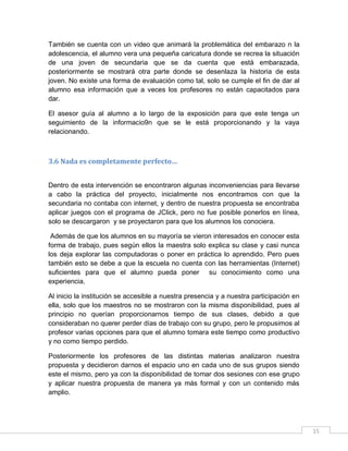También se cuenta con un video que animará la problemática del embarazo n la
adolescencia, el alumno vera una pequeña caricatura donde se recrea la situación
de una joven de secundaria que se da cuenta que está embarazada,
posteriormente se mostrará otra parte donde se desenlaza la historia de esta
joven. No existe una forma de evaluación como tal, solo se cumple el fin de dar al
alumno esa información que a veces los profesores no están capacitados para
dar.
El asesor guía al alumno a lo largo de la exposición para que este tenga un
seguimiento de la informacio9n que se le está proporcionando y la vaya
relacionando.

3.6 Nada es completamente perfecto…
Dentro de esta intervención se encontraron algunas inconveniencias para llevarse
a cabo la práctica del proyecto, inicialmente nos encontramos con que la
secundaria no contaba con internet, y dentro de nuestra propuesta se encontraba
aplicar juegos con el programa de JClick, pero no fue posible ponerlos en línea,
solo se descargaron y se proyectaron para que los alumnos los conociera.
Además de que los alumnos en su mayoría se vieron interesados en conocer esta
forma de trabajo, pues según ellos la maestra solo explica su clase y casi nunca
los deja explorar las computadoras o poner en práctica lo aprendido. Pero pues
también esto se debe a que la escuela no cuenta con las herramientas (Internet)
suficientes para que el alumno pueda poner su conocimiento como una
experiencia.
Al inicio la institución se accesible a nuestra presencia y a nuestra participación en
ella, solo que los maestros no se mostraron con la misma disponibilidad, pues al
principio no querían proporcionarnos tiempo de sus clases, debido a que
consideraban no querer perder días de trabajo con su grupo, pero le propusimos al
profesor varias opciones para que el alumno tomara este tiempo como productivo
y no como tiempo perdido.
Posteriormente los profesores de las distintas materias analizaron nuestra
propuesta y decidieron darnos el espacio uno en cada uno de sus grupos siendo
este el mismo, pero ya con la disponibilidad de tomar dos sesiones con ese grupo
y aplicar nuestra propuesta de manera ya más formal y con un contenido más
amplio.

15

 