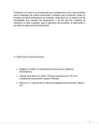 Finalmente con todo lo ya mencionado que consideramos como inconvenientes
para la aplicación de nuestra intervención, considero que la institución desde un
principio se mostró participativa con nosotras, colaboraron en su manera con las
necesidades que nosotras les presentamos y de ahí solo los maestros se
mostraron un tanto ocupados, para la aplicación de encuestas, la observación y
por último la aplicación del producto final.

4. Referencias Documentales



Boggino, N. (2007). El constructivismo entra al aula. Argentina:
HomoSapiens.



Cebrián de la Serna, M. (2012). Procesos educativos con TIC en la
sociedad del conocimiento. España: Pirámide.



Romero, E. C. (julio de 2013). Manual pedagógico para profesores. México,
D.F.

16

 