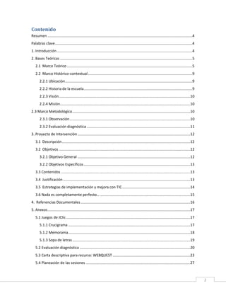 Contenido
Resumen ............................................................................................................................................4
Palabras clave.....................................................................................................................................4
1. Introducción ...................................................................................................................................4
2. Bases Teóricas ................................................................................................................................5
2.1 Marco Teórico .........................................................................................................................5
2.2 Marco Histórico-contextual .....................................................................................................9
2.2.1 Ubicación ...........................................................................................................................9
2.2.2 Historia de la escuela .........................................................................................................9
2.2.3 Visión ...............................................................................................................................10
2.2.4 Misión..............................................................................................................................10
2.3 Marco Metodológico ..................................................................................................................10
2.3.1 Observación.....................................................................................................................10
2.3.2 Evaluación diagnóstica ....................................................................................................11
3. Proyecto de Intervención .............................................................................................................12
3.1 Descripción ............................................................................................................................12
3.2 Objetivos ...............................................................................................................................12
3.2.1 Objetivo General .............................................................................................................12
3.2.2 Objetivos Específicos .......................................................................................................13
3.3 Contenidos .............................................................................................................................13
3.4 Justificación ...........................................................................................................................13
3.5 Estrategias de implementación y mejora con TIC ..................................................................14
3.6 Nada es completamente perfecto… .......................................................................................15
4. Referencias Documentales ..........................................................................................................16
5. Anexos ..........................................................................................................................................17
5.1 Juegos de JClic ........................................................................................................................17
5.1.1 Crucigrama ......................................................................................................................17
5.1.2 Memorama ......................................................................................................................18
5.1.3 Sopa de letras ..................................................................................................................19
5.2 Evaluación diagnóstica ...........................................................................................................20
5.3 Carta descriptiva para recurso: WEBQUEST ...........................................................................23
5.4 Planeación de las sesiones .....................................................................................................27

2

 