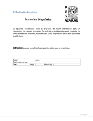 5.2 Evaluación diagnóstica

Evaluación Diagnóstica
El siguiente cuestionario tiene el propósito de reunir información para un
diagnóstico de carácter educativo. Se solicita su colaboración para contestar de
forma honesta los reactivos, los datos que usted proporcione serán solo para fines
académicos.

Instrucciones: Anota completos los siguientes datos que se te solicitan

Edad:
Grado que cursas:
Sexo:

años
Mujer ( )

Hombre ( )

20

 