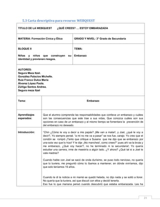 5.3 Carta descriptiva para recurso: WEBQUEST
TITULO DE LA WEBQUEST

¿QUÉ CREES? … ESTOY EMBARAZADA

MATERIA: Formación Cívica y Ética

GRADO Y NIVEL: 3° Grado de Secundaria

BLOQUE II

TEMA:

Niñas y niños que construyen
identidad y previenen riesgos.

su

Embarazo

AUTORES:
Segura Meza Itzel.
González Palacios Michelle.
Ruiz Franco Dulce María
Álvarez López Paola.
Zúñiga Santos Andrea.
Segura meza Itzel

Tema:

Embarazo

Aprendizajes
esperados:

Que el alumno comprenda las responsabilidades que conlleva un embarazo y cuáles
son las consecuencias que este trae a sus vidas, Que conozca cuáles son sus
opciones en caso de un embarazo y al mismo tiempo se fomentara la prevención de
del embarazo no deseado.

Introducción:

“Chin ¿Cómo le voy a decir a mis papás? ¡Me van a matar!, y Joel, ¿qué le voy a
decir?, Yo siempre pensé. “a mi no me va a pasar” se nos fue, carajo. Yo creo que el
condón se rompió ¡Tanto que critique a Susana que me dijo que se embarazo por
una sola vez que lo hizo! Y le dije: ¡No manches!, como crees?” pues ahí va la bruta y
me embarazo, ¿Qué voy hacer?, no he terminado ni la secundaria!; Yo quería
estudiar una carrera, irme de maestría a algún lado. ¿Y ahora? ¿Qué tal si a Joel le
vale madres?
Cuando hable con Joel se sacó de onda durísimo, se puso todo nervioso, no quería
que lo tuviera, me preguntó cómo lo íbamos a mantener, en dónde viviríamos, dijo
que solo teníamos 19 años.

Cuando le di la noticia a mi mamá se quedó helada, no dijo nada y se soltó a llorar.
No quería que la tuviera, así que discutí con ellos y decidí tenerla.
Eso fue lo que mariana pensó cuando descubrió que estaba embarazada. Les ha

23

 