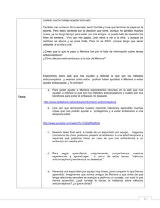 costado mucho trabajo aceptar todo esto
También me corrieron de la escuela, sentí horrible y tuve que terminar la prepa en la
abierta. Pero estoy contenta por la decisión que tome, aunque he perdido muchas
cosas; ya no tengo tiempo para estar con mis amigos ni puedo salir de reventón los
fines de semana . Vivo con mis papás, Joel viene a ver a la niña y aunque es
cariñoso se aburre y se pone triste. Para mí es difícil porque tengo que sacar
adelante a la niña y a él.
¿Crees que lo que le paso a Mariana fue por la falta de información sobre temas
anticonceptivos?
¿Cómo afectara este embarazo a la vida de Mariana?

Exploremos sitios web que nos ayuden a reforzar lo que son los métodos
anticonceptivos y veamos cómo estos podrían haber ayudado a Mariana a evitar
quedar embarazada. ¿Te animas?

Tarea:

a. Para poder ayudar a Mariana exploraremos recursos en la web que nos
ayuden a reforzar lo que son los métodos anticonceptivos y cuáles son sus
beneficios para evitar el embarazo no deseado:
http://www.slideshare.net/andreazs/informacin-anticonceptivos
b. Una vez que terminemos nuestro recorrido habremos aprendido muchas
cosas que nos podrán ayudar a protegernos y a evitar embarazos a una
temprana edad.

http://www.youtube.com/watch?v=YgZgDGgfKJA

c.

Nuestra tarea final será: a través de un expocisión por equipo, hagamos
conciencia de cómo podemos prevenir el embarazo a una edad temprana y
sepamos qué podemos hacer en caso de que nos enfrentemos a un
embarazo en nuestra vida

d. Para seguir aprendiendo conjuntamente, compartiremos
experiencias y aprendizajes
a cerca de estos temas:
anticonceptivos y embarazos no deseados.”

nuestras
“métodos

e. Haremos una expocisión por equipo muy breve, para compartir lo que hemos
aprendido. Imaginemos que somos amigos de Mariana y que antes de que
tenga relaciones sexuales se acerque a pedirnos un consejo, con todo lo que
hemos aprendido, ¿qué consejo le darías, le hablarías sobre métodos
anticonceptivos? ¿o que le dirías?

24

 