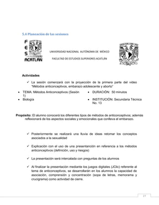 5.4 Planeación de las sesiones

UNIVERSIDAD NACIONAL AUTÓNOMA DE MÉXICO
FACULTAD DE ESTUDIOS SUPERIORES ACATLÁN

Actividades
 La sesión comenzará con la proyección de la primera parte del video
“Métodos anticonceptivos, embarazo adolescente y aborto”



TEMA: Métodos Anticonceptivos (Sesión
1)
Biología



DURACIÓN: 50 minutos



INSTITUCIÓN: Secundaria Técnica
No. 13

Propósito: El alumno conocerá los diferentes tipos de métodos de anticonceptivos; además
reflexionará de los aspectos sociales y emocionales que conlleva el embarazo.

 Posteriormente se realizará una lluvia de ideas retomar los conceptos
asociados a la sexualidad
 Explicación con el uso de una presentanción en referencia a los métodos
anticonceptivos (definición, uso y riesgos)
 La presentación será intercalada con preguntas de los alumnos
 Al finalizar la presentación mediante los juegos digitales (JClic) referente al
tema de anticonceptivos, se desarrollarán en los alumnos la capacidad de
asociación, comprensión y concentración (sopa de letras, memorama y
crucigrama) como actividad de cierre.

27

 