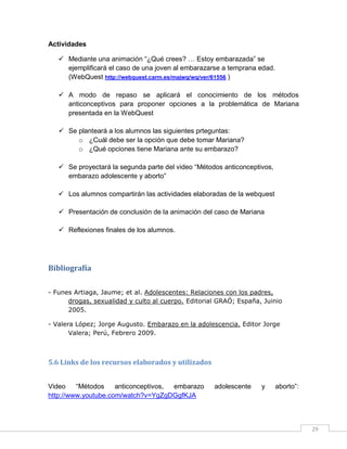 Actividades
 Mediante una animación “¿Qué crees? … Estoy embarazada” se
ejemplificará el caso de una joven al embarazarse a temprana edad.
(WebQuest http://webquest.carm.es/majwq/wq/ver/61556 )
 A modo de repaso se aplicará el conocimiento de los métodos
anticonceptivos para proponer opciones a la problemática de Mariana
presentada en la WebQuest
 Se planteará a los alumnos las siguientes prteguntas:
o ¿Cuál debe ser la opción que debe tomar Mariana?
o ¿Qué opciones tiene Mariana ante su embarazo?
 Se proyectará la segunda parte del video “Métodos anticonceptivos,
embarazo adolescente y aborto”
 Los alumnos compartirán las actividades elaboradas de la webquest
 Presentación de conclusión de la animación del caso de Mariana
 Reflexiones finales de los alumnos.

Bibliografía
- Funes Artiaga, Jaume; et al. Adolescentes: Relaciones con los padres,
drogas, sexualidad y culto al cuerpo. Editorial GRAÓ; España, Juinio
2005.
- Valera López; Jorge Augusto. Embarazo en la adolescencia. Editor Jorge
Valera; Perú, Febrero 2009.

5.6 Links de los recursos elaborados y utilizados
Video
“Métodos
anticonceptivos,
embarazo
http://www.youtube.com/watch?v=YgZgDGgfKJA

adolescente

y

aborto”:

29

 