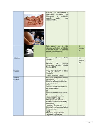 hospital con hemorragias o
infecciones causadas por
interrumpir
la
gestación
cuando
están
muy
desesperadas.

Esta opción es la más
dolorosa y difícil en la vida de
cualquier mujer. Si decides
hacerlo, infórmate bien.

Créditos

8
segund
os.

Voz y producción:
Alvarez.

15
segund
os.

Paola

Facultad
de
Estudios
Superiores Acatlán. UNAM
México. 2013.

Música

“Hey there Delilah” de Plain
White T´s
“Capri” de Colbie Caillat.

Fuentes
Gráficas.

http://anticonceptivosd.webcin
dario.com/
http://www.fundaciontelevisa.
org/mejorenfamili
a/wpcontent/uploads/2013/04/adol
escente-450x300.
jpg
http://www.traslanoche.com/w
pcontent/uploads/pastillasanticonceptivas.jpg
http://plenilunia.com/wpcontent/uploads/2013/09/Dep
ositphotos_
11880081_original.jpg
http://usfx.info/bienestar/articu
los/anticonceptiv
o.jpg
http://2.bp.blogspot.com/1YgmdBEVsjU/UKpQ

34

 