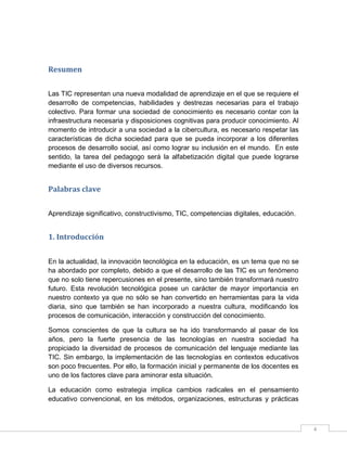 Resumen
Las TIC representan una nueva modalidad de aprendizaje en el que se requiere el
desarrollo de competencias, habilidades y destrezas necesarias para el trabajo
colectivo. Para formar una sociedad de conocimiento es necesario contar con la
infraestructura necesaria y disposiciones cognitivas para producir conocimiento. Al
momento de introducir a una sociedad a la cibercultura, es necesario respetar las
características de dicha sociedad para que se pueda incorporar a los diferentes
procesos de desarrollo social, así como lograr su inclusión en el mundo. En este
sentido, la tarea del pedagogo será la alfabetización digital que puede lograrse
mediante el uso de diversos recursos.

Palabras clave
Aprendizaje significativo, constructivismo, TIC, competencias digitales, educación.

1. Introducción
En la actualidad, la innovación tecnológica en la educación, es un tema que no se
ha abordado por completo, debido a que el desarrollo de las TIC es un fenómeno
que no solo tiene repercusiones en el presente, sino también transformará nuestro
futuro. Esta revolución tecnológica posee un carácter de mayor importancia en
nuestro contexto ya que no sólo se han convertido en herramientas para la vida
diaria, sino que también se han incorporado a nuestra cultura, modificando los
procesos de comunicación, interacción y construcción del conocimiento.
Somos conscientes de que la cultura se ha ido transformando al pasar de los
años, pero la fuerte presencia de las tecnologías en nuestra sociedad ha
propiciado la diversidad de procesos de comunicación del lenguaje mediante las
TIC. Sin embargo, la implementación de las tecnologías en contextos educativos
son poco frecuentes. Por ello, la formación inicial y permanente de los docentes es
uno de los factores clave para aminorar esta situación.
La educación como estrategia implica cambios radicales en el pensamiento
educativo convencional, en los métodos, organizaciones, estructuras y prácticas

4

 