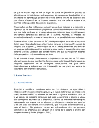ya que la escuela deja de ser un lugar en donde se produce el proceso de
adquisición de conocimientos, se transforma y se convierte en la actualidad en el
preámbulo del aprendizaje. El rol de la escuela cambia y ya no se espera de ella
que ofrezca el aprendizaje de diversas materias, sino que debe de educar a los
alumnos en la capacidad de aprender a aprender.
El currículum de las instituciones educativas no debe limitarse a la retención y
repetición de los conocimientos propuestos como tradicionalmente se ha hecho,
sino que debe centrarse en el desarrollo de competencias tanto cognitivas como
emocionales consideradas básicas en el alumno. Además, la finalidad del
aprendizaje debe enfocarse en el desarrollo de la personalidad de cada individuo.
Por esta misma razón, para que las TIC provoquen mejoras en la educación, éstas
deben estar integradas tanto en el currículum como en la organización escolar. La
pregunta que surge es: ¿Cómo integrar las TIC? La respuesta no se encuentra en
un modo de aplicación genérico u otorgar a cada medio o tecnología cierto caso
concreto y que su utilización sea aislada de otra, sino que su integración depende
de la perspectiva curricular en la que se sitúe.
En el presente trabajo abordaremos la importancia del uso de las TIC como
alternativas con las que cuentan los docentes para poder impartir los temas de su
programa basándonos en el paradigma constructivista. De igual forma,
desarrollaremos y aplicaremos una intervención en un grupo de tercero de
secundaria con el tema de sexualidad.

2. Bases Teóricas
2.1 Marco Teórico
Aprender a establecer relaciones entre los conocimientos ya aprendidos o
relaciones entre los conocimientos previos y el nuevo material que se ofrece como
objeto de conocimiento. Si aprender es relacionar o significar lo nuevo a partir de
lo ya sabido, es necesario considerar qué sabe y que ignora el alumno y ubicar
esto como punto de partida de la enseñanza. Se trata de una tarea ineludible para
todo docente que procure que los alumnos construyan reconstruyan sus saberes,
y de una tarea que tendrá, necesariamente, que realizarse sistemáticamente y
todo el tiempo. No podemos pensar en articulaciones sino en procesos
sistemáticos de enseñanza que ubiquen en el centro de la escena al alumno con
sus posibilidades y límites. (Boggino, 2007)

5

 
