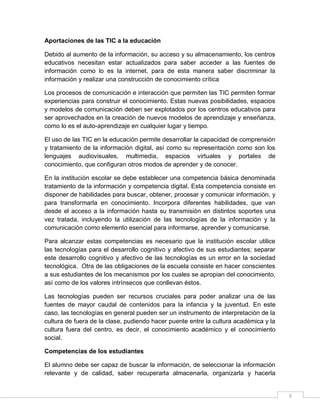 Aportaciones de las TIC a la educación
Debido al aumento de la información, su acceso y su almacenamiento, los centros
educativos necesitan estar actualizados para saber acceder a las fuentes de
información como lo es la internet, para de esta manera saber discriminar la
información y realizar una construcción de conocimiento crítica
Los procesos de comunicación e interacción que permiten las TIC permiten formar
experiencias para construir el conocimiento. Estas nuevas posibilidades, espacios
y modelos de comunicación deben ser explotados por los centros educativos para
ser aprovechados en la creación de nuevos modelos de aprendizaje y enseñanza,
como lo es el auto-aprendizaje en cualquier lugar y tiempo.
El uso de las TIC en la educación permite desarrollar la capacidad de comprensión
y tratamiento de la información digital, así como su representación como son los
lenguajes audiovisuales, multimedia, espacios virtuales y portales de
conocimiento, que configuran otros modos de aprender y de conocer.
En la institución escolar se debe establecer una competencia básica denominada
tratamiento de la información y competencia digital. Esta competencia consiste en
disponer de habilidades para buscar, obtener, procesar y comunicar información, y
para transformarla en conocimiento. Incorpora diferentes habilidades, que van
desde el acceso a la información hasta su transmisión en distintos soportes una
vez tratada, incluyendo la utilización de las tecnologías de la información y la
comunicación como elemento esencial para informarse, aprender y comunicarse.
Para alcanzar estas competencias es necesario que la institución escolar utilice
las tecnologías para el desarrollo cognitivo y afectivo de sus estudiantes; separar
este desarrollo cognitivo y afectivo de las tecnologías es un error en la sociedad
tecnológica. Otra de las obligaciones de la escuela consiste en hacer conscientes
a sus estudiantes de los mecanismos por los cuales se apropian del conocimiento,
así como de los valores intrínsecos que conllevan éstos.
Las tecnologías pueden ser recursos cruciales para poder analizar una de las
fuentes de mayor caudal de contenidos para la infancia y la juventud. En este
caso, las tecnologías en general pueden ser un instrumento de interpretación de la
cultura de fuera de la clase, pudiendo hacer puente entre la cultura académica y la
cultura fuera del centro, es decir, el conocimiento académico y el conocimiento
social.
Competencias de los estudiantes
El alumno debe ser capaz de buscar la información, de seleccionar la información
relevante y de calidad, saber recuperarla almacenarla, organizarla y hacerla

6

 