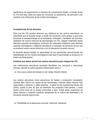 significativa; de experimentar un proceso de conocimiento desde y a través de las
tic. Por otro lado, debe ser capaz de comunicar su experiencia, de persuadir y ser
sensible a las influencias de los medios tecnológicos.

Competencias de los docentes
Para que las TIC puedan alcanzar sus objetivos en los centros educativos, es
importante que el docente tenga un perfil con funciones como asesor y guía para
favorecer el autoaprendizaje en el estudiante, motivador y facilitador de recursos,
diseñador de nuevos entornos de aprendizajes con TIC, adaptar materiales desde
diferente soportes tecnológicos, productor de materiales didácticos para distintos
soportes tecnológicos y objetivos educativos y evaluador de procesos en los que
se producen estos nuevos entornos y con la interacción de estos recurso.
El docente deberá facilitar el aprendizaje de los estudiantes aprovechando las
posibilidades de los medios tecnológicos para que el aprendizaje se produzca en
todas sus dimensiones.
Cambios que deben asumir los centros educativos para integrar las TIC
Las instituciones educativas necesitan flexibilizar sus procesos y estructuras
internas; atender a cuatro aspectos relacionados entre sí:
a) Una nueva cultura de trabajo en red: redes intranet-internet

Los centros educativos como estructuras de trabajo y producción necesitarán
cambiar esta cultura con apoyo de las tecnologías, creando redes internas más
organizadas y eficaces, y redes externas. A pesar de las experiencias dentro del
centro, queda el reto de que se extiendan los proyectos inter-centros, y tanto
dentro como fuera de la propia comunidad o país. Todas estas creaciones de
redes internas y externas significan apropiarse de la cultura del teletrabajo y la
formación durante toda la vida.

b) Flexibilidad en la estructura curricular, internivel, interáreas

7

 