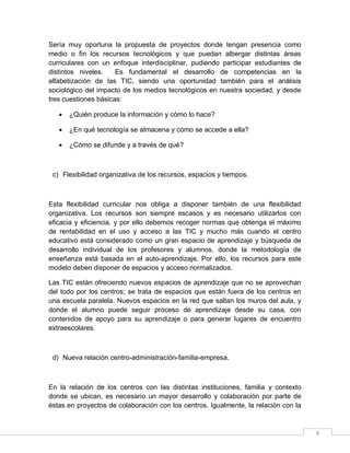 Sería muy oportuna la propuesta de proyectos donde tengan presencia como
medio o fin los recursos tecnológicos y que puedan albergar distintas áreas
curriculares con un enfoque interdisciplinar, pudiendo participar estudiantes de
distintos niveles.
Es fundamental el desarrollo de competencias en la
alfabetización de las TIC, siendo una oportunidad también para el análisis
sociológico del impacto de los medios tecnológicos en nuestra sociedad, y desde
tres cuestiones básicas:


¿Quién produce la información y cómo lo hace?



¿En qué tecnología se almacena y cómo se accede a ella?



¿Cómo se difunde y a través de qué?

c) Flexibilidad organizativa de los recursos, espacios y tiempos.

Esta flexibilidad curricular nos obliga a disponer también de una flexibilidad
organizativa. Los recursos son siempre escasos y es necesario utilizarlos con
eficacia y eficiencia, y por ello debemos recoger normas que obtenga el máximo
de rentabilidad en el uso y acceso a las TIC y mucho más cuando el centro
educativo está considerado como un gran espacio de aprendizaje y búsqueda de
desarrollo individual de los profesores y alumnos, donde la metodología de
enseñanza está basada en el auto-aprendizaje. Por ello, los recursos para este
modelo deben disponer de espacios y acceso normalizados.
Las TIC están ofreciendo nuevos espacios de aprendizaje que no se aprovechan
del todo por los centros; se trata de espacios que están fuera de los centros en
una escuela paralela. Nuevos espacios en la red que saltan los muros del aula, y
donde el alumno puede seguir proceso de aprendizaje desde su casa, con
contenidos de apoyo para su aprendizaje o para generar lugares de encuentro
extraescolares.

d) Nueva relación centro-administración-familia-empresa.

En la relación de los centros con las distintas instituciones, familia y contexto
donde se ubican, es necesario un mayor desarrollo y colaboración por parte de
éstas en proyectos de colaboración con los centros. Igualmente, la relación con la

8

 