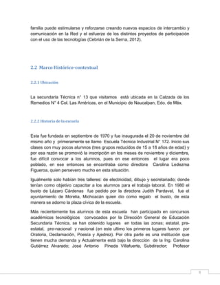 familia puede estimularse y reforzarse creando nuevos espacios de intercambio y
comunicación en la Red y el esfuerzo de los distintos proyectos de participación
con el uso de las tecnologías (Cebrián de la Serna, 2012).

2.2 Marco Histórico-contextual
2.2.1 Ubicación

La secundaria Técnica n° 13 que visitamos está ubicada en la Calzada de los
Remedios N° 4 Col. Las Américas, en el Municipio de Naucalpan, Edo. de Méx.

2.2.2 Historia de la escuela

Esta fue fundada en septiembre de 1970 y fue inaugurada el 20 de noviembre del
mismo año y primeramente se llamo Escuela Técnica Industrial N° 172. Inicio sus
clases con muy pocos alumnos (tres grupos reducidos de 15 a 18 años de edad) y
por esa razón se promovió la inscripción en los meses de noviembre y diciembre,
fue difícil convocar a los alumnos, pues en ese entonces el lugar era poco
poblado, en ese entonces se encontraba como directora Carolina Ledezma
Figueroa, quien persevero mucho en esta situación.
Igualmente solo habían tres talleres: de electricidad, dibujo y secretariado; donde
tenían como objetivo capacitar a los alumnos para el trabajo laboral. En 1980 el
busto de Lázaro Cárdenas fue pedido por la directora Judith Pardavel, fue el
ayuntamiento de Morelia, Michoacán quien dio como regalo el busto, de esta
manera se adorno la plaza cívica de la escuela.
Más recientemente los alumnos de esta escuela han participado en concursos
académicos tecnológicos convocados por la Dirección General de Educación
Secundaria Técnica, se han obtenido lugares en todas las zonas; estatal, preestatal, pre-nacional y nacional (en este ultimo los primeros lugares fueron por
Oratoria, Declamación, Poesía y Ajedrez). Por otra parte es una institución que
tienen mucha demanda y Actualmente está bajo la dirección de la Ing. Carolina
Gutiérrez Alvarado; José Antonio Pineda Villafuerte, Subdirector; Profesor

9

 
