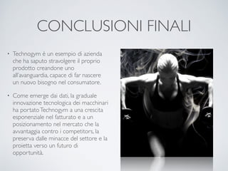 CONCLUSIONI FINALI 
• Technogym è un esempio di azienda 
che ha saputo stravolgere il proprio 
prodotto creandone uno 
all’avanguardia, capace di far nascere 
un nuovo bisogno nel consumatore. 
• Come emerge dai dati, la graduale 
innovazione tecnologica dei macchinari 
ha portato Technogym a una crescita 
esponenziale nel fatturato e a un 
posizionamento nel mercato che la 
avvantaggia contro i competitors, la 
preserva dalle minacce del settore e la 
proietta verso un futuro di 
opportunità. 
 