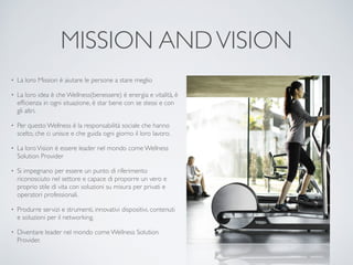 MISSION AND VISION 
• La loro Mission è aiutare le persone a stare meglio 
• La loro idea è che Wellness(benessere) è energia e vitalità, è 
efficienza in ogni situazione, è star bene con se stessi e con 
gli altri. 
• Per questo Wellness è la responsabilità sociale che hanno 
scelto, che ci unisce e che guida ogni giorno il loro lavoro. 
• La loro Vision è essere leader nel mondo come Wellness 
Solution Provider 
• Si impegnano per essere un punto di riferimento 
riconosciuto nel settore e capace di proporre un vero e 
proprio stile di vita con soluzioni su misura per privati e 
operatori professionali. 
• Produrre servizi e strumenti, innovativi dispositivi, contenuti 
e soluzioni per il networking. 
• Diventare leader nel mondo come Wellness Solution 
Provider. 
 