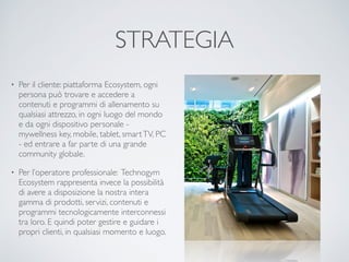 STRATEGIA 
• Per il cliente: piattaforma Ecosystem, ogni 
persona può trovare e accedere a 
contenuti e programmi di allenamento su 
qualsiasi attrezzo, in ogni luogo del mondo 
e da ogni dispositivo personale - 
mywellness key, mobile, tablet, smart TV, PC 
- ed entrare a far parte di una grande 
community globale. 
• Per l’operatore professionale: Technogym 
Ecosystem rappresenta invece la possibilità 
di avere a disposizione la nostra intera 
gamma di prodotti, servizi, contenuti e 
programmi tecnologicamente interconnessi 
tra loro. E quindi poter gestire e guidare i 
propri clienti, in qualsiasi momento e luogo. 
 