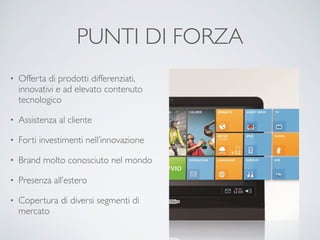 PUNTI DI FORZA 
• Offerta di prodotti differenziati, 
innovativi e ad elevato contenuto 
tecnologico 
• Assistenza al cliente 
• Forti investimenti nell’innovazione 
• Brand molto conosciuto nel mondo 
• Presenza all’estero 
• Copertura di diversi segmenti di 
mercato 
 