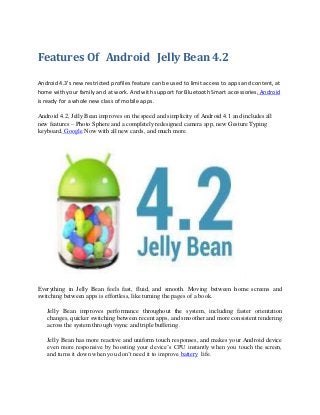 Features Of Android Jelly Bean 4.2
Android 4.3’s new restricted profiles feature can be used to limit access to apps and content, at
home with your family and at work. And with support for Bluetooth Smart accessories, Android
is ready for a whole new class of mobile apps.
Android 4.2, Jelly Bean improves on the speed and simplicity of Android 4.1 and includes all
new features – Photo Sphere and a completely redesigned camera app, new Gesture Typing
keyboard, Google Now with all new cards, and much more.

Everything in Jelly Bean feels fast, fluid, and smooth. Moving between home screens and
switching between apps is effortless, like turning the pages of a book.
Jelly Bean improves performance throughout the system, including faster orientation
changes, quicker switching between recent apps, and smoother and more consistent rendering
across the system through vsync and triple buffering.
Jelly Bean has more reactive and uniform touch responses, and makes your Android device
even more responsive by boosting your device’s CPU instantly when you touch the screen,
and turns it down when you don’t need it to improve battery life.

 