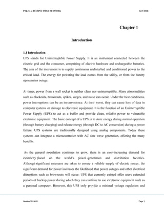 PT&IV at TECHNO INDIA NETWORK GCT DEE
Session 2014-18 Page 1
Chapter 1
Introduction
1.1 Introduction
UPS stands for Uninterruptible Power Supply. It is an instrument connected between the
electric grid and the consumer, comprising of electric hardware and rechargeable batteries.
The aim of the instrument is to supply continuous undisturbed and conditioned power to the
critical load. The energy for powering the load comes from the utility, or from the battery
upon mains outage.
At times, power from a wall socket is neither clean nor uninterruptible. Many abnormalities
such as blackouts, brownouts, spikes, surges, and noise can occur. Under the best conditions,
power interruptions can be an inconvenience. At their worst, they can cause loss of data in
computer systems or damage to electronic equipment. It is the function of an Uninterruptible
Power Supply (UPS) to act as a buffer and provide clean, reliable power to vulnerable
electronic equipment. The basic concept of a UPS is to store energy during normal operation
(through battery charging) and release energy (through DC to AC conversion) during a power
failure. UPS systems are traditionally designed using analog components. Today these
systems can integrate a microcontroller with AC sine wave generation, offering the many
benefits.
As the general population continues to grow, there is an ever-increasing demand for
electricity placed on the world’s power -generation and distribution facilities.
Although significant measures are taken to ensure a reliable supply of electric power, the
significant demand for power increases the likelihood that power outages and other electrical
disruptions such as brownouts will occur. UPS that currently existed offer users extended
periods of backup power during which they can continue to use electronic equipment such as
a personal computer. However, this UPS only provide a minimal voltage regulation and
 